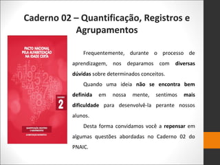 Caderno 02 – Quantificação, Registros e
Agrupamentos
Frequentemente, durante o processo de
aprendizagem, nos deparamos com diversas
dúvidas sobre determinados conceitos.
Quando uma ideia não se encontra bem
definida em nossa mente, sentimos mais
dificuldade para desenvolvê-la perante nossos
alunos.
Desta forma convidamos você a repensar em
algumas questões abordadas no Caderno 02 do
PNAIC.
 