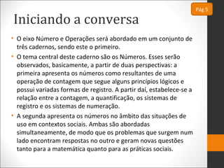 Iniciando a conversa
• O eixo Número e Operações será abordado em um conjunto de
três cadernos, sendo este o primeiro.
• O tema central deste caderno são os Números. Esses serão
observados, basicamente, a partir de duas perspectivas: a
primeira apresenta os números como resultantes de uma
operação de contagem que segue alguns princípios lógicos e
possui variadas formas de registro. A partir daí, estabelece-se a
relação entre a contagem, a quantificação, os sistemas de
registro e os sistemas de numeração.
• A segunda apresenta os números no âmbito das situações de
uso em contextos sociais. Ambas são abordadas
simultaneamente, de modo que os problemas que surgem num
lado encontram respostas no outro e geram novas questões
tanto para a matemática quanto para as práticas sociais.
Pág 5
 