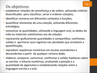 Os objetivos:
• estabelecer relações de semelhança e de ordem, utilizando critérios
diversificados para classificar, seriar e ordenar coleções;
• identificar números em diferentes contextos e funções;
• quantificar elementos de uma coleção, utilizando diferentes
estratégias;
• comunicar as quantidades, utilizando a linguagem oral, os dedos da
mão ou materiais substitutivos aos da coleção;
• representar graficamente quantidades e compartilhar, confrontar,
validar e aprimorar seus registros nas atividades que envolvem a
quantificação;
• reproduzir sequências numéricas em escalas ascendentes e
descendentes a partir de qualquer número dado;
• elaborar, comparar, comunicar, confrontar e validar hipóteses sobre
as escritas e leituras numéricas, analisando a posição e a
quantidade de algarismos e estabelecendo relações entre a
linguagem escrita e a oral.
Pág 5
 