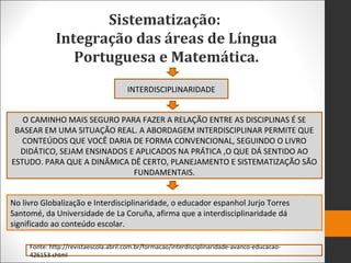 Sistematização:
Integração das áreas de Língua
Portuguesa e Matemática.
INTERDISCIPLINARIDADE
O CAMINHO MAIS SEGURO PARA FAZER A RELAÇÃO ENTRE AS DISCIPLINAS É SE
BASEAR EM UMA SITUAÇÃO REAL. A ABORDAGEM INTERDISCIPLINAR PERMITE QUE
CONTEÚDOS QUE VOCÊ DARIA DE FORMA CONVENCIONAL, SEGUINDO O LIVRO
DIDÁTICO, SEJAM ENSINADOS E APLICADOS NA PRÁTICA ,O QUE DÁ SENTIDO AO
ESTUDO. PARA QUE A DINÂMICA DÊ CERTO, PLANEJAMENTO E SISTEMATIZAÇÃO SÃO
FUNDAMENTAIS.
No livro Globalização e Interdisciplinaridade, o educador espanhol Jurjo Torres
Santomé, da Universidade de La Coruña, afirma que a interdisciplinaridade dá
significado ao conteúdo escolar.
Fonte: http://revistaescola.abril.com.br/formacao/interdisciplinaridade-avanco-educacao-
426153.shtml
 