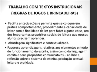 • Facilita antecipações e permite que se coloque em
prática comportamento, procedimento e capacidade de
leitor com a finalidade de ler para fazer alguma coisa, um
dos importantes propósitos sociais de leitura que nossos
alunos precisam aprender.
• Abordagem significativa e contextualizada.
• Favorece aprendizagens relativas aos elementos e modo
de funcionamento da escrita, assim como da linguagem
escrita e seus propósitos comunicativos – análise e
reflexão sobre o sistema de escrita, produção textual,
leitura e oralidade.
TRABALHO COM TEXTOS INSTRUCIONAIS
(REGRAS DE JOGOS E BRINCADEIRAS)
 