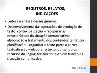 REGISTROS, RELATOS,
INDICAÇÕES
• Leitura e análise desses gêneros.
• Desenvolvimento das operações de produção de
texto: contextualização – recuperar as
características da situação comunicativa;
elaboração e tratamento dos conteúdos temáticos;
planificação – organizar o texto parte a parte;
textualização – elaborar o texto, utilizando os
recursos da língua; revisão do texto em função da
situação comunicativa.
Kátia L. Bräkling
 