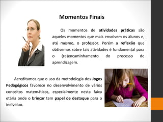 Momentos Finais
Os momentos de atividades práticas são
aqueles momentos que mais envolvem os alunos e,
até mesmo, o professor. Porém a reflexão que
obtivemos sobre tais atividades é fundamental para
o (re)encaminhamento do processo de
aprendizagem.
Acreditamos que o uso da metodologia dos Jogos
Pedagógicos favorece no desenvolvimento de vários
conceitos matemáticos, especialmente nesta faixa
etária onde o brincar tem papel de destaque para o
indivíduo.
 