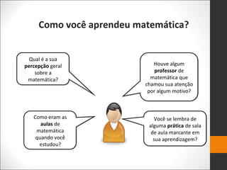 Como você aprendeu matemática?
Qual é a sua
percepção geral
sobre a
matemática?
Como eram as
aulas de
matemática
quando você
estudou?
Houve algum
professor de
matemática que
chamou sua atenção
por algum motivo?
Você se lembra de
alguma prática de sala
de aula marcante em
sua aprendizagem?
 