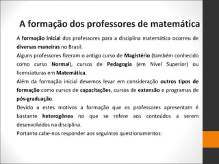 A formação dos professores de matemática
A formação inicial dos professores para a disciplina matemática ocorreu de
diversas maneiras no Brasil.
Alguns professores fizeram o antigo curso de Magistério (também conhecido
como curso Normal), cursos de Pedagogia (em Nível Superior) ou
licenciaturas em Matemática.
Além da formação inicial devemos levar em consideração outros tipos de
formação como cursos de capacitações, cursos de extensão e programas de
pós-graduação.
Devido a estes motivos a formação que os professores apresentam é
bastante heterogênea no que se refere aos conteúdos a serem
desenvolvidos na disciplina.
Portanto cabe-nos responder aos seguintes questionamentos:
 