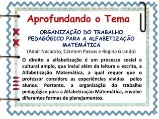 Aprofundando o Tema
ORGANIZAÇÃO DO TRABALHO
PEDAGÓGICO PARA A ALFABETIZAÇÃO
MATEMÁTICA
(Adair Nacarato, Cármem Passos e Regina Grando)
O direito a alfabetização é um processo social e
cultural amplo, que inclui além da leitura e escrita, a
Alfabetização Matemática, a qual requer que o
professor considere as experiências vividas pelos
alunos. Portanto, a organização do trabalho
pedagógico para a Alfabetização Matemática, envolve
diferentes formas de planejamentos.
 