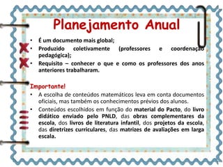 • É um documento mais global;
• Produzido coletivamente (professores e coordenação
pedagógica);
• Requisito – conhecer o que e como os professores dos anos
anteriores trabalharam.
Importante!
• A escolha de conteúdos matemáticos leva em conta documentos
oficiais, mas também os conhecimentos prévios dos alunos.
• Conteúdos escolhidos em função do material do Pacto, do livro
didático enviado pelo PNLD, das obras complementares da
escola, dos livros de literatura infantil, dos projetos da escola,
das diretrizes curriculares, das matrizes de avaliações em larga
escala.
Planejamento Anual
 