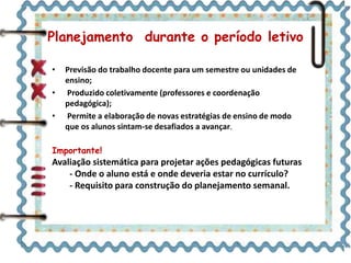 Planejamento durante o período letivo
• Previsão do trabalho docente para um semestre ou unidades de
ensino;
• Produzido coletivamente (professores e coordenação
pedagógica);
• Permite a elaboração de novas estratégias de ensino de modo
que os alunos sintam-se desafiados a avançar.
Importante!
Avaliação sistemática para projetar ações pedagógicas futuras
- Onde o aluno está e onde deveria estar no currículo?
- Requisito para construção do planejamento semanal.
 