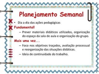 • Dia a dia das ações pedagógicas
Fundamental!
– Prever materiais didáticos utilizados, organização
do espaço da sala de aula e organização do grupo.
Mais uma vez...
– Foco nos objetivos traçados, avaliação processual
e reorganização das situações didáticas.
– Ideia de continuidade do trabalho.
Planejamento Semanal
 