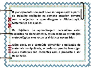 O planejamento semanal deve ser organizado a partir
do trabalho realizado na semana anterior, sempre
com o objetivo: a aprendizagem e Alfabetização
Matemática dos alunos.
Os objetivos de aprendizagem necessitam estar
explícitos no planejamento, assim como as estratégias
metodológicas e os recursos didáticos necessários.
Além disso, se o conteúdo demandar a utilização de
materiais manipuláveis, o professor precisa investigar
quais materiais são coerentes com a proposta a ser
trabalhada.
 