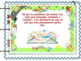 Há que se considerar que mesmo com
toda aula planejada, estudada e
“cuidada”, é no movimento da sala de
aula que esse planejamento ganha
vida.
 