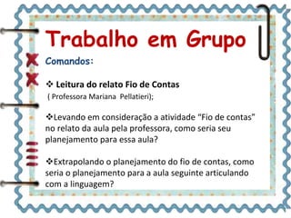 Trabalho em Grupo
Comandos:
 Leitura do relato Fio de Contas
( Professora Mariana Pellatieri);
Levando em consideração a atividade “Fio de contas”
no relato da aula pela professora, como seria seu
planejamento para essa aula?
Extrapolando o planejamento do fio de contas, como
seria o planejamento para a aula seguinte articulando
com a linguagem?
 