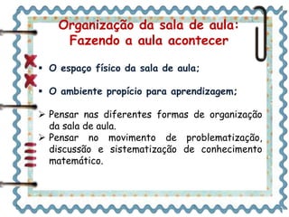  O espaço físico da sala de aula;
 O ambiente propício para aprendizagem;
 Pensar nas diferentes formas de organização
da sala de aula.
 Pensar no movimento de problematização,
discussão e sistematização de conhecimento
matemático.
Organização da sala de aula:
Fazendo a aula acontecer
 