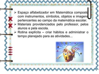 Espaço alfabetizador em Matemática composto
com instrumentos, símbolos, objetos e imagens
pertencentes ao campo da matemática escolar.
 Materiais providenciados pelo professor, pelos
alunos e pela escola.
 Rotina explícita – criar hábitos e administrar o
tempo planejado para as atividades...
 