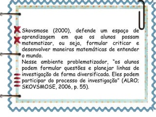 Skovsmose (2000), defende um espaço de
aprendizagem em que os alunos possam
matematizar, ou seja, formular criticar e
desenvolver maneiras matemáticas de entender
o mundo.
Nesse ambiente problematizador, “os alunos
podem formular questões e planejar linhas de
investigação de forma diversificada. Eles podem
participar do processo de investigação” (ALRO;
SKOVSMOSE, 2006, p. 55).
 