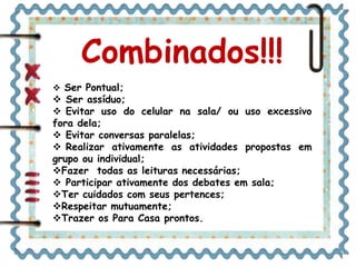 Combinados!!!
 Ser Pontual;
 Ser assíduo;
 Evitar uso do celular na sala/ ou uso excessivo
fora dela;
 Evitar conversas paralelas;
 Realizar ativamente as atividades propostas em
grupo ou individual;
Fazer todas as leituras necessárias;
 Participar ativamente dos debates em sala;
Ter cuidados com seus pertences;
Respeitar mutuamente;
Trazer os Para Casa prontos.
 