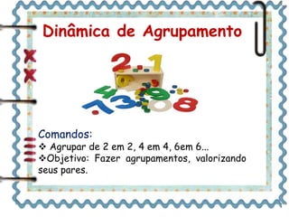 Dinâmica de Agrupamento
Comandos:
 Agrupar de 2 em 2, 4 em 4, 6em 6...
Objetivo: Fazer agrupamentos, valorizando
seus pares.
 