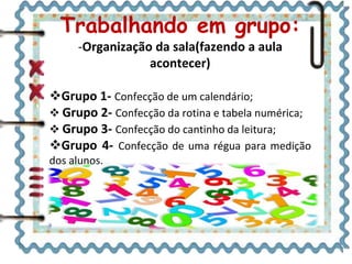 Trabalhando em grupo:
-Organização da sala(fazendo a aula
acontecer)
Grupo 1- Confecção de um calendário;
 Grupo 2- Confecção da rotina e tabela numérica;
 Grupo 3- Confecção do cantinho da leitura;
Grupo 4- Confecção de uma régua para medição
dos alunos.
 