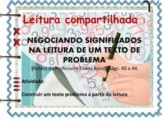 Leitura compartilhada :
NEGOCIANDO SIGNIFICADOS
NA LEITURA DE UM TEXTO DE
PROBLEMA
(Relato da Professora Eliana Rossi)-págs. 40 a 44.
Atividade:
Construir um texto problema a partir da leitura
 