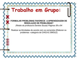 Trabalho em Grupo:
FORMULAR PROBLEMAS FAVORECE A APRENDIZAGEM DE
RESOLUÇÃO DE PROBLEMAS?
(Relato da professora Daniela Souza) Páginas 59 a 64
Realizar as Atividades de acordo com os comandos (Elaborar os
problemas –categoria de CHICA E SMOLE)
 