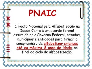 O Pacto Nacional pela Alfabetização na
Idade Certa é um acordo formal
assumido pelo Governo Federal, estados,
municípios e entidades para firmar o
compromisso de alfabetizar crianças
até, no máximo, 8 anos de idade, ao
final do ciclo de alfabetização.
PNAIC
 