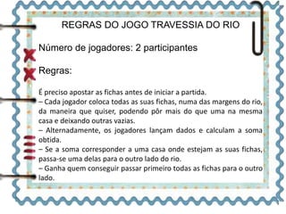 REGRAS DO JOGO TRAVESSIA DO RIO
Número de jogadores: 2 participantes
Regras:
É preciso apostar as fichas antes de iniciar a partida.
– Cada jogador coloca todas as suas fichas, numa das margens do rio,
da maneira que quiser, podendo pôr mais do que uma na mesma
casa e deixando outras vazias.
– Alternadamente, os jogadores lançam dados e calculam a soma
obtida.
– Se a soma corresponder a uma casa onde estejam as suas fichas,
passa-se uma delas para o outro lado do rio.
– Ganha quem conseguir passar primeiro todas as fichas para o outro
lado.
 