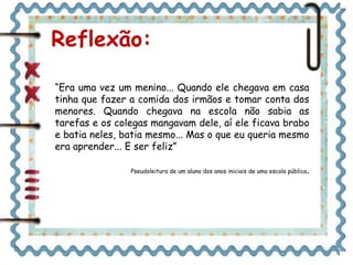 Reflexão:
“Era uma vez um menino... Quando ele chegava em casa
tinha que fazer a comida dos irmãos e tomar conta dos
menores. Quando chegava na escola não sabia as
tarefas e os colegas mangavam dele, aí ele ficava brabo
e batia neles, batia mesmo... Mas o que eu queria mesmo
era aprender... E ser feliz”
Pseudoleitura de um aluno dos anos iniciais de uma escola pública.
 