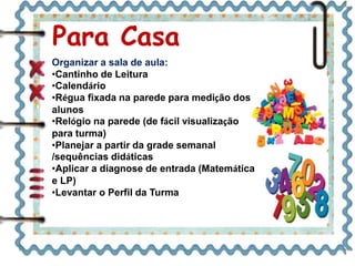 Organizar a sala de aula:
•Cantinho de Leitura
•Calendário
•Régua fixada na parede para medição dos
alunos
•Relógio na parede (de fácil visualização
para turma)
•Planejar a partir da grade semanal
/sequências didáticas
•Aplicar a diagnose de entrada (Matemática
e LP)
•Levantar o Perfil da Turma
Para Casa
 
