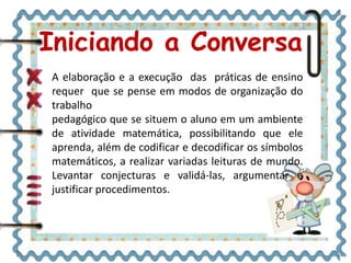 Iniciando a Conversa
A elaboração e a execução das práticas de ensino
requer que se pense em modos de organização do
trabalho
pedagógico que se situem o aluno em um ambiente
de atividade matemática, possibilitando que ele
aprenda, além de codificar e decodificar os símbolos
matemáticos, a realizar variadas leituras de mundo.
Levantar conjecturas e validá-las, argumentar e
justificar procedimentos.
 