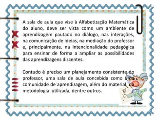 A sala de aula que vise à Alfabetização Matemática
do aluno, deve ser vista como um ambiente de
aprendizagem pautado no diálogo, nas interações,
na comunicação de ideias, na mediação do professor
e, principalmente, na intencionalidade pedagógica
para ensinar de forma a ampliar as possibilidades
das aprendizagens discentes.
Contudo é preciso um planejamento consistente do
professor, uma sala de aula concebida como uma
comunidade de aprendizagem, além do material, da
metodologia utilizada, dentre outros.
 