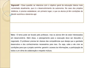Signorelli -  Essa questão se relaciona com o objetivo geral da educação básica mais comentado atualmente, que é o desenvolvimento da autonomia. No caso dos projetos didáticos, é preciso estabelecer, em primeiro lugar, o que os alunos já têm condições de decidir sozinhos e deixá-los agir. Vera -  O tema pode ser levado pelo professor, mas os alunos têm de estar interessados em desenvolvê-lo. Além disso, o planejamento para a execução deve ser discutido e negociado. O professor precisa ter clareza das competências que deseja que a garotada desenvolva e dos conhecimentos necessários para isso. Ou seja, cabe a ele criar as condições para que o projeto caminhe: garantir o acesso às informações, a participação de todos e um clima de colaboração e respeito mútuos. 