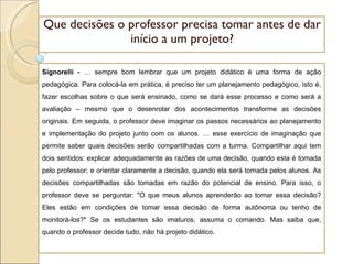 Que decisões o professor precisa tomar antes de dar início a um projeto? Signorelli -  É sempre bom lembrar que um projeto didático é uma forma de ação pedagógica. Para colocá-la em prática, é preciso ter um planejamento pedagógico, isto é, fazer escolhas sobre o que será ensinado, como se dará esse processo e como será a avaliação – mesmo que o desenrolar dos acontecimentos transforme as decisões originais. Em seguida, o professor deve imaginar os passos necessários ao planejamento e implementação do projeto junto com os alunos. É esse exercício de imaginação que permite saber quais decisões serão compartilhadas com a turma. Compartilhar aqui tem dois sentidos: explicar adequadamente as razões de uma decisão, quando esta é tomada pelo professor; e orientar claramente a decisão, quando ela será tomada pelos alunos. As decisões compartilhadas são tomadas em razão do potencial de ensino. Para isso, o professor deve se perguntar: "O que meus alunos aprenderão ao tomar essa decisão? Eles estão em condições de tomar essa decisão de forma autônoma ou tenho de monitorá-los?" Se os estudantes são imaturos, assuma o comando. Mas saiba que, quando o professor decide tudo, não há projeto didático. 