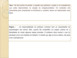 Vera -  Há dois pontos de partida: a questão que justificará o projeto e as competências que serão desenvolvidas na solução da situação-problema. Os conteúdos são ferramentas para compreender os fenômenos e, portanto, devem ser selecionados mais tarde. Regina -  É de responsabilidade do professor conhecer bem as necessidades de aprendizagem dos alunos. Mas, quando ele compartilha um projeto, precisa ter a flexibilidade de mudar algumas etapas previstas. O professor deve encarar o que foi planejado como uma hipótese de trabalho. À medida que algo se torna coletivo, ele pode rever o planejamento.  