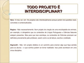 TODO PROJETO É INTERDISCIPLINAR? Vera -  A meu ver, sim. Os projetos são interdisciplinares porque partem de questões reais, concretas e contextualizadas. Regina -  Não necessariamente. Num projeto de criação de uma enciclopédia de animais, por exemplo, é obrigatório que os conteúdos de Língua Portuguesa  e  Ciências Naturais estejam presentes. Mas para que isso aconteça, os conteúdos de Ciências precisam ser definidos previamente pelo professor, assim como os de leitura, escrita e oralidade.   Signorelli -  Não. Um projeto didático é um caminho para ensinar algo que faça sentido para os alunos – e que sonhos podem se tornar realidade. Isso pode acontecer em uma única disciplina. 