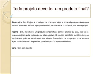 Todo projeto deve ter um produto final? Signorelli -  Sim. Projeto é o esforço de criar uma idéia e o trabalho desenvolvido para torná-la realidade. Sem ter algo para realizar, para alcançar ou mostrar, não existe projeto. Regina -  Sim, deve haver um produto compartilhado com os alunos, ou seja, eles se co-responsabilizam pela realização de algo coletivo. O produto escolhido também deve ser próximo das práticas sociais reais dos alunos. O resultado de um projeto pode ser uma ação, como um sarau de poesias, por exemplo. Ou objetos concretos. Vera -  Sim, sem dúvida.  