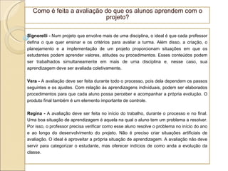 Como é feita a avaliação do que os alunos aprendem com o projeto? Signorelli -  Num projeto que envolve mais de uma disciplina, o ideal é que cada professor defina o que quer ensinar e os critérios para avaliar a turma. Além disso, a criação, o planejamento e a implementação de um projeto proporcionam situações em que os estudantes podem aprender valores, atitudes ou procedimentos. Esses conteúdos podem ser trabalhados simultaneamente em mais de uma disciplina e, nesse caso, sua aprendizagem deve ser avaliada coletivamente . Vera -  A avaliação deve ser feita durante todo o processo, pois dela dependem os passos seguintes e os ajustes. Com relação às aprendizagens individuais, podem ser elaborados procedimentos para que cada aluno possa perceber e acompanhar a própria evolução. O produto final também é um elemento importante de controle. Regina -  A avaliação deve ser feita no início do trabalho, durante o processo e no final. Uma boa situação de aprendizagem é aquela na qual o aluno tem um problema a resolver. Por isso, o professor precisa verificar como esse aluno resolve o problema no início do ano e ao longo do desenvolvimento do projeto. Não é preciso criar situações artificiais de avaliação. O ideal é aproveitar a própria situação de aprendizagem. A avaliação não deve servir para categorizar o estudante, mas oferecer indícios de como anda a evolução da classe. 