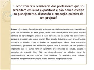Como vencer a resistência dos professores que só acreditam em aulas expositivas e dão pouco crédito ao planejamento, discussão e execução coletiva de um projeto? Regina -  O professor formado do jeito antigo não tem parâmetros para essa nova prática e pode criar resistência a ela. Hoje, porém, temos tanta informação que é difícil não mudar o contexto de aprendizagem. Ensinar é fazer aprender. Se os alunos não aprenderam é porque o professor não soube ensinar. Num projeto, trabalha-se com procedimentos, conceitos e atitudes como conteúdos de aprendizagem. Numa linha meramente transmissiva, geralmente são trabalhados apenas fatos e conceitos. Já com projetos é importante que os alunos também aprendam procedimentos de estudo, seleção e pesquisa de material. Sem falar no desenvolvimento de atitudes, como ter responsabilidade, exprimir opiniões, fazer escolhas. Eu aconselho esse professor resistente a experimentar um projeto e ver a diferença nos próprios alunos. 