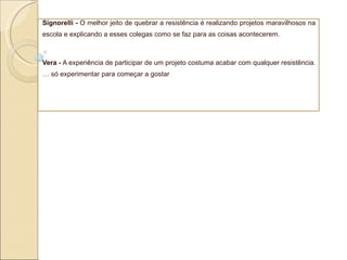 Signorelli -  O melhor jeito de quebrar a resistência é realizando projetos maravilhosos na escola e explicando a esses colegas como se faz para as coisas acontecerem. Vera -  A experiência de participar de um projeto costuma acabar com qualquer resistência. É só experimentar para começar a gostar 