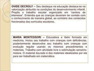 OVIDE DECROLY  –  Seu destaque na educação destaca-se na valorização atribuída na condições do desenvolvimento infantil. Propôs o trabalho escolar organizado em “centros de interesse”. Entendia que as crianças deveriam ter contato com o conhecimento de maneira global, ao contrário dos conteúdos fracionados dos currículos escolares .  MARIA MONTESSORI –  Educadora e tbém formada em medicina, iniciou seu trabalho com crianças com deficiências, posteriormente desenvolve seu trabalho com crianças com evolução regular usando os mesmos procedimentos e materiais. Trabalha com atividade livre e estimulação sensório-motora. O material dourado é dos materiais idealizados por ela para ser trabalhado em matemática 