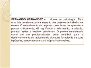 FERNANDO HERNÁNDEZ –  É doutor em psicologia . Tem uma luta constante para a inserção dos projetos de trabalho na escola. O entendimento de projetos como forma de aprender a pensar criticamente, dá significado a informação, analisá-la, planejar ações e resolver problemas. O projeto considerado como um ato problematizador pode contribuir para o desenvolvimento   do raciocínio do aluno, na formulação de suas hipóteses, pondo a prova suas próprias conclusões . 