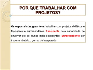 POR QUE TRABALHAR COM PROJETOS? Os especialistas garantem:  trabalhar com projetos didáticos é fascinante e surpreendente.  Fascinante  pela capacidade de envolver até os alunos mais displicentes.  Surpreendente  por trazer embutido o germe do inesperado. 