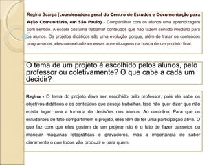 Regina Scarpa   ( coordenadora geral do Centro de Estudos e Documentação para Ação Comunitária, em São Paulo)  - Compartilhar com os alunos uma aprendizagem com sentido. A escola costuma trabalhar conteúdos que não fazem sentido imediato para os alunos. Os projetos didáticos são uma evolução porque, além de tratar os conteúdos programados, eles contextualizam essas aprendizagens na busca de um produto final. O tema de um projeto é escolhido pelos alunos, pelo professor ou coletivamente? O que cabe a cada um decidir? Regina -  O tema do projeto deve ser escolhido pelo professor, pois ele sabe os objetivos didáticos e os conteúdos que deseja trabalhar. Isso não quer dizer que não exista lugar para a tomada de decisões dos alunos. Ao contrário. Para que os estudantes de fato compartilhem o projeto, eles têm de ter uma participação ativa. O que faz com que eles gostem de um projeto não é o fato de fazer passeios ou manejar máquinas fotográficas e gravadores, mas a importância de saber claramente o que todos vão produzir e para quem. 