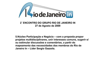 5.Núcleo Participação e Negócio – com a proposta propor projetos multidisciplinares, unir interesses comuns, sugerir e/ou estimular discussões e comentários, a partir do mapeamento das necessidades dos membros do Rio de Janeiro In – Líder Sergio Gazzola.  