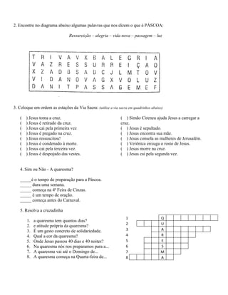 2. Encontre no diagrama abaixo algumas palavras que nos dizem o que é PÁSCOA:

                                Ressureição – alegria – vida nova – passagem – luz




3. Coloque em ordem as estações da Via Sacra: (utilize a via sacra em quadrinhos abaixo)

   (   ) Jesus toma a cruz.                                    ( ) Simão Cireneu ajuda Jesus a carregar a
   (   ) Jesus é retirado da cruz.                             cruz.
   (   ) Jesus cai pela primeira vez                           ( ) Jesus é sepultado.
   (   ) Jesus é pregado na cruz.                              ( ) Jesus encontra sua mãe.
   (   ) Jesus ressuscitou!                                    ( ) Jesus consola as mulheres de Jerusalém.
   (   ) Jesus é condenado à morte.                            ( ) Verônica enxuga o rosto de Jesus.
   (   ) Jesus cai pela terceira vez.                          ( ) Jesus morre na cruz.
   (   ) Jesus é despojado das vestes.                         ( ) Jesus cai pela segunda vez.


   4. Sim ou Não - A quaresma?

   _____é o tempo de preparação para a Páscoa.
   _____ dura uma semana.
   _____ começa na 4ª Feira de Cinzas.
   _____ é um tempo de oração.
   _____ começa antes do Carnaval.

   5. Resolva a cruzadinha
                                                                  1                   Q
       1.   a quaresma tem quantos dias?
                                                                  2                   U
       2.   e atitude própria da quaresma?
       3.   É um gesto concreto de solidariedade.                 3                   A
       4.   Qual a cor da quaresma?                               4                   R
       5.   Onde Jesus passou 40 dias e 40 noites?                5                   E
       6.   Na quaresma nós nos preparamos para a...              6                   S
       7.   A quaresma vai até o Domingo de...                    7                   M
       8.   A quaresma começa na Quarta-feira de...               8                   A
 
