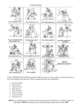 PARA O PRÓXIMO ENCONTRO: procurar na Bíblia os textos e escrever sobre o que fala cada texto e o
que você entendeu sobre cada um. Utilize sua pasta para fazer seus comentários.

   •   Lucas 19,29-40;
   •   João 13,4-17;
   •   Lucas 22,7-20;
   •   João 18,2-12;
   •   João 18,28-40;
   •   Lucas 23,33-49;
   •   Lucas 23,50-56;
   •   Lucas 24,1-12.

 ♥♥♥ Não se esqueça de trazer sua pasta no próximo encontro dia 16/04/2011, às 15:00hs. Estamos te
       esperando!!! ♥♥♥ Boa semana pra você, que Deus esteja contigo onde você for. ♥♥♥
 