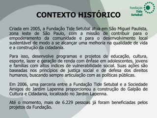 CONTEXTO HISTÓRICO
Criada em 2005, a Fundação Tide Setubal atua em São Miguel Paulista,
zona leste de São Paulo, com a missão de contribuir para o
empoderamento da comunidade e para o desenvolvimento local
sustentável de modo a se alcançar uma melhoria na qualidade de vida
e a construção da cidadania.
Para isso, desenvolve programas e projetos de educação, cultura,
esporte, lazer e geração de renda com ênfase em adolescentes, jovens
e famílias com altos índices de vulnerabilidade social. Suas ações são
baseadas nos princípios de justiça social e de defesa dos direitos
humanos, buscando sempre articulação com as políticas públicas.

Em 2006, uma parceria entre a Fundação Tide Setubal e a Sociedade
Amigos do Jardim Lapenna proporcionou a construção do Galpão de
Cultura e Cidadania, localizado no Jardim Lapenna.
Até o momento, mais de 6.229 pessoas já foram beneficiadas pelos
projetos da Fundação.
 