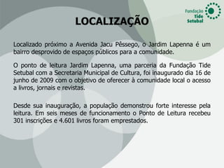 LOCALIZAÇÃO

Localizado próximo a Avenida Jacu Pêssego, o Jardim Lapenna é um
bairro desprovido de espaços públicos para a comunidade.

O ponto de leitura Jardim Lapenna, uma parceria da Fundação Tide
Setubal com a Secretaria Municipal de Cultura, foi inaugurado dia 16 de
junho de 2009 com o objetivo de oferecer à comunidade local o acesso
a livros, jornais e revistas.

Desde sua inauguração, a população demonstrou forte interesse pela
leitura. Em seis meses de funcionamento o Ponto de Leitura recebeu
301 inscrições e 4.601 livros foram emprestados.
 