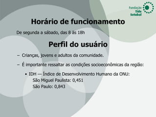 Horário de funcionamento
De segunda a sábado, das 8 às 18h

               Perfil do usuário
– Crianças, jovens e adultos da comunidade.

– É importante ressaltar as condições socioeconômicas da região:

    • IDH — Índice de Desenvolvimento Humano da ONU:
        São Miguel Paulista: 0,451
        São Paulo: 0,843
 