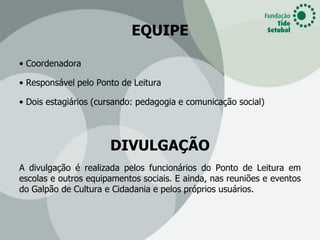 EQUIPE

• Coordenadora

• Responsável pelo Ponto de Leitura

• Dois estagiários (cursando: pedagogia e comunicação social)




                      DIVULGAÇÃO
A divulgação é realizada pelos funcionários do Ponto de Leitura em
escolas e outros equipamentos sociais. E ainda, nas reuniões e eventos
do Galpão de Cultura e Cidadania e pelos próprios usuários.
 