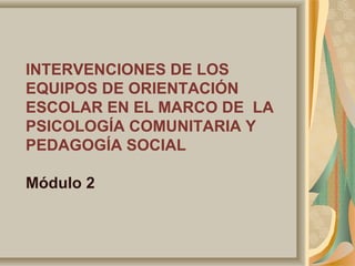 INTERVENCIONES DE LOS
EQUIPOS DE ORIENTACIÓN
ESCOLAR EN EL MARCO DE LA
PSICOLOGÍA COMUNITARIA Y
PEDAGOGÍA SOCIAL
Módulo 2
 